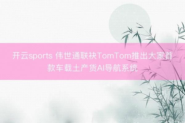 开云sports 伟世通联袂TomTom推出大家首款车载土产货AI导航系统