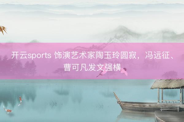 开云sports 饰演艺术家陶玉玲圆寂，冯远征、曹可凡发文强横