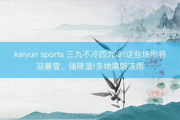 kaiyun sports 三九不冷四九冷!这些场所将迎暴雪、强降温!多地需防冻雨