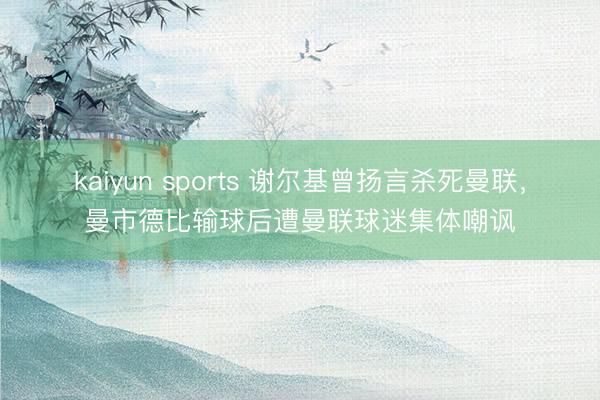 kaiyun sports 谢尔基曾扬言杀死曼联，曼市德比输球后遭曼联球迷集体嘲讽