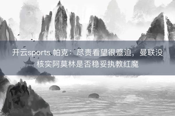 开云sports 帕克：尽责看望很蹙迫，曼联没核实阿莫林是否稳妥执教红魔