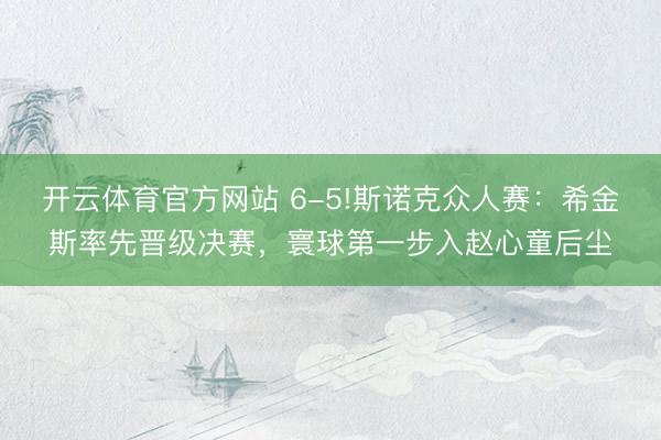 开云体育官方网站 6-5!斯诺克众人赛：希金斯率先晋级决赛，寰球第一步入赵心童后尘