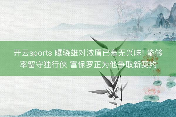 开云sports 曝骁雄对浓眉已毫无兴味! 能够率留守独行侠 富保罗正为他争取新契约