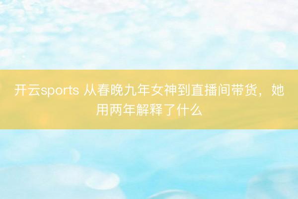 开云sports 从春晚九年女神到直播间带货，她用两年解释了什么
