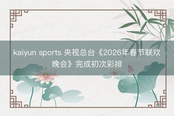 kaiyun sports 央视总台《2026年春节联欢晚会》完成初次彩排