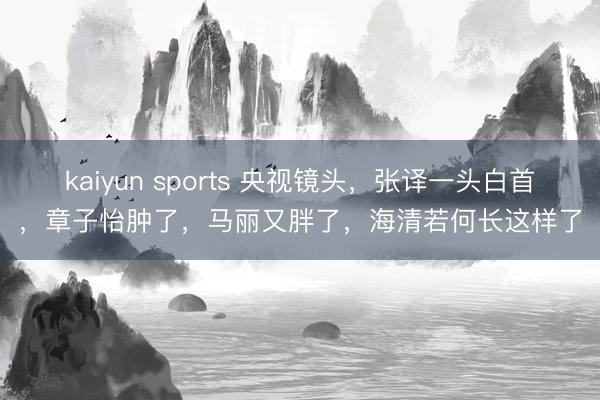 kaiyun sports 央视镜头,张译一头白首,章子怡肿了,马丽又胖了,海清若何长这样了