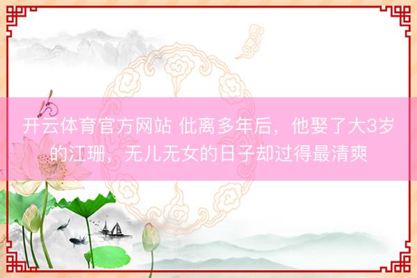 开云体育官方网站 仳离多年后，他娶了大3岁的江珊，无儿无女的日子却过得最清爽