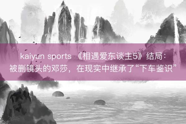 kaiyun sports 《相遇爱东谈主5》结局：被删镜头的邓莎，在现实中继承了“下车鉴识”