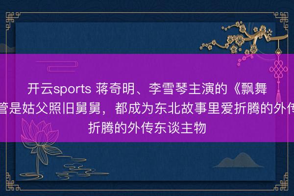 开云sports 蒋奇明、李雪琴主演的《飘舞家》：不管是姑父照旧舅舅，都成为东北故事里爱折腾的外传东谈主物