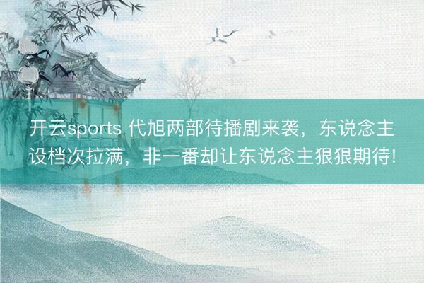 开云sports 代旭两部待播剧来袭，东说念主设档次拉满，非一番却让东说念主狠狠期待!