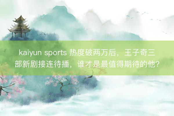 kaiyun sports 热度破两万后，王子奇三部新剧接连待播，谁才是最值得期待的他?