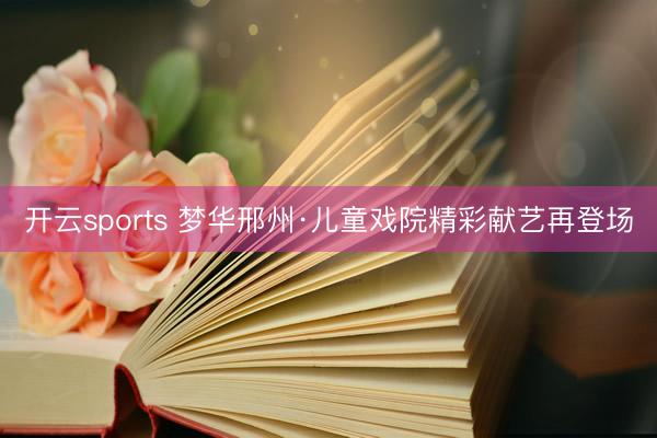 开云sports 梦华邢州·儿童戏院精彩献艺再登场