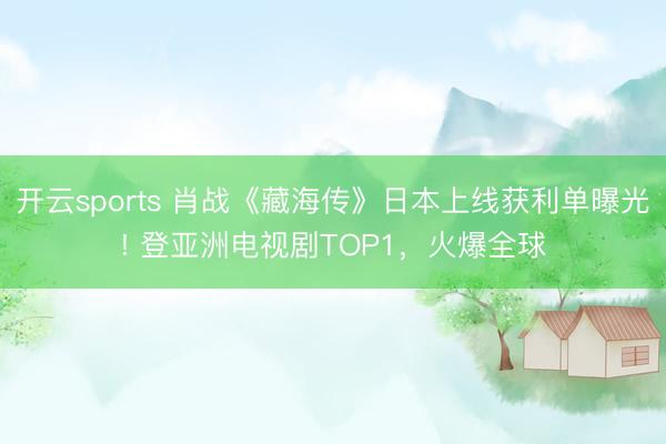 开云sports 肖战《藏海传》日本上线获利单曝光! 登亚洲电视剧TOP1，火爆全球