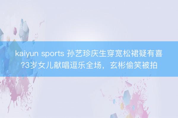 kaiyun sports 孙艺珍庆生穿宽松裙疑有喜?3岁女儿献唱逗乐全场，玄彬偷笑被拍