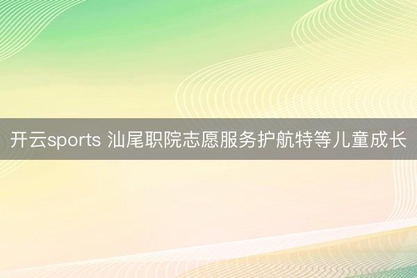 开云sports 汕尾职院志愿服务护航特等儿童成长