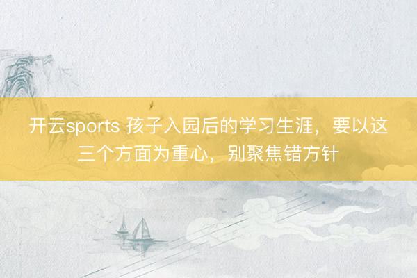 开云sports 孩子入园后的学习生涯,要以这三个方面为重心,别聚焦错方针