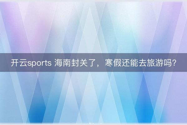 开云sports 海南封关了，寒假还能去旅游吗?