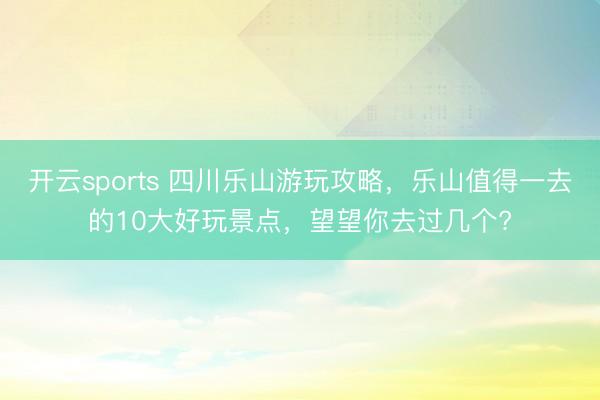 开云sports 四川乐山游玩攻略,乐山值得一去的10大好玩景点,望望你去过几个?