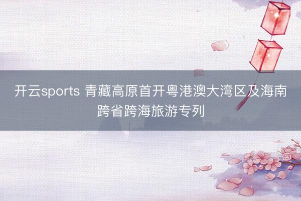 开云sports 青藏高原首开粤港澳大湾区及海南跨省跨海旅游专列