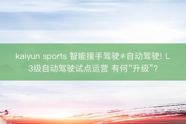 kaiyun sports 智能援手驾驶≠自动驾驶! L3级自动驾驶试点运营 有何“升级”?