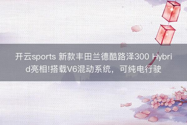 开云sports 新款丰田兰德酷路泽300 Hybrid亮相!搭载V6混动系统，可纯电行驶