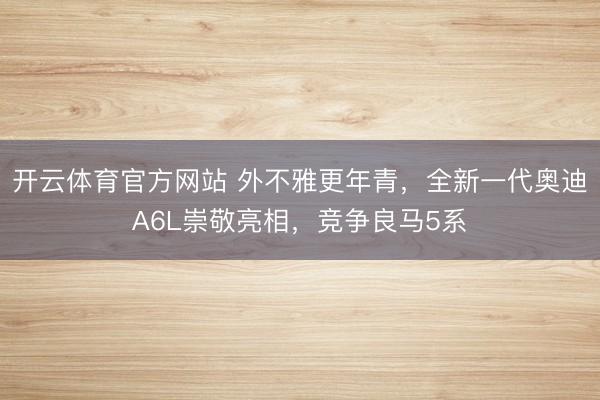 开云体育官方网站 外不雅更年青，全新一代奥迪A6L崇敬亮相，竞争良马5系