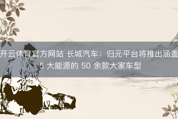 开云体育官方网站 长城汽车:归元平台将推出涵盖 5 大能源的 50 余款大家车型