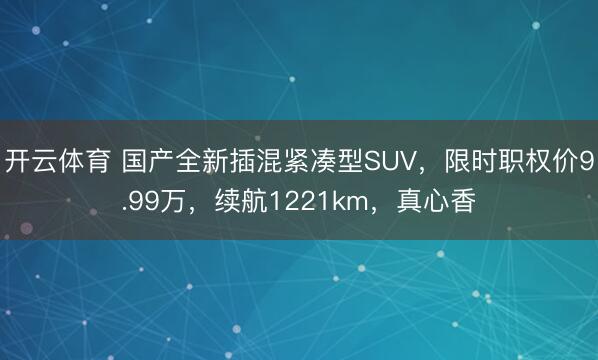 开云体育 国产全新插混紧凑型SUV,限时职权价9.99万,续航1221km,真心香