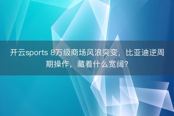 开云sports 8万级商场风浪突变，比亚迪逆周期操作，藏着什么宽阔?