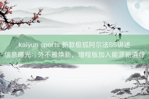 kaiyun sports 新款极狐阿尔法S5讲述信息曝光：外不雅焕新，增程版加入能源新遴荐