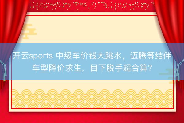 开云sports 中级车价钱大跳水，迈腾等结伴车型降价求生，目下脱手超合算?