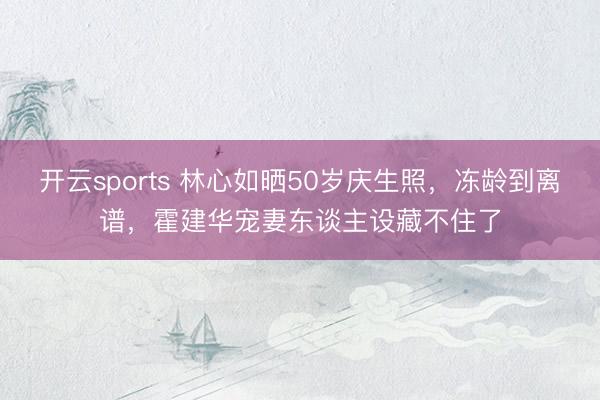 开云sports 林心如晒50岁庆生照，冻龄到离谱，霍建华宠妻东谈主设藏不住了