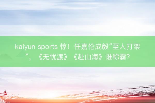 kaiyun sports 惊！任嘉伦成毅“至人打架”，《无忧渡》《赴山海》谁称霸？