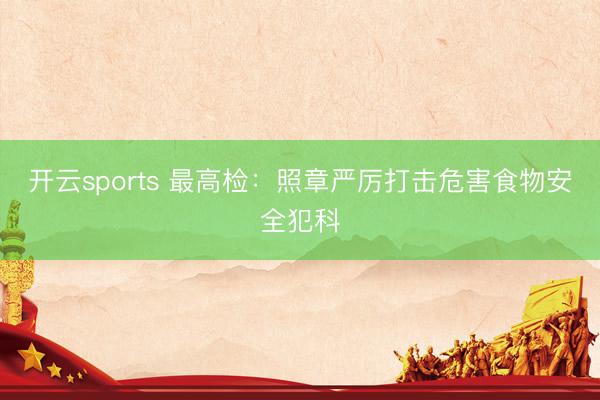 开云sports 最高检:照章严厉打击危害食物安全犯科
