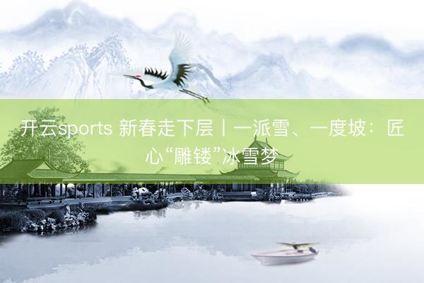 开云sports 新春走下层丨一派雪、一度坡:匠心“雕镂”冰雪梦
