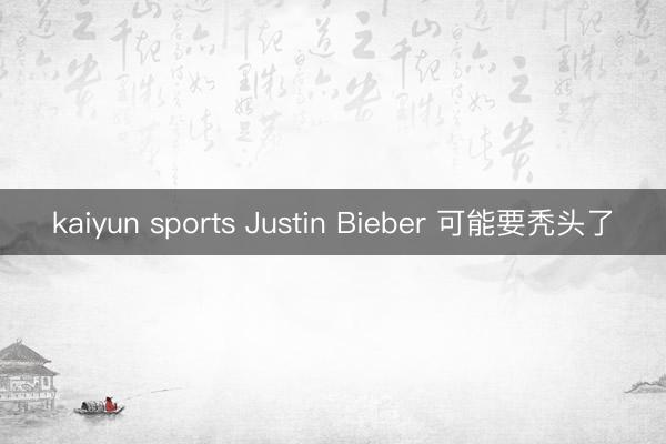 kaiyun sports Justin Bieber 可能要秃头了