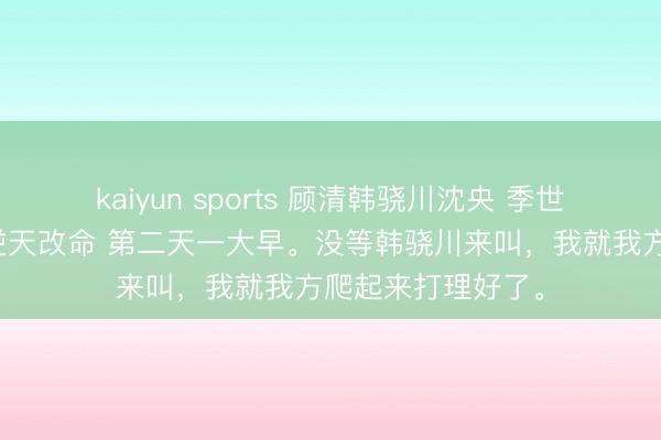 kaiyun sports 顾清韩骁川沈央 季世弹幕，我靠魅惑逆天改命 第二天一大早。没等韩骁川来叫，我就我方爬起来打理好了。