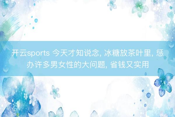开云sports 今天才知说念， 冰糖放茶叶里， 惩办许多男女性的大问题， 省钱又实用