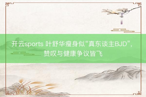 开云sports 叶舒华瘦身似“真东谈主BJD”, 赞叹与健康争议皆飞