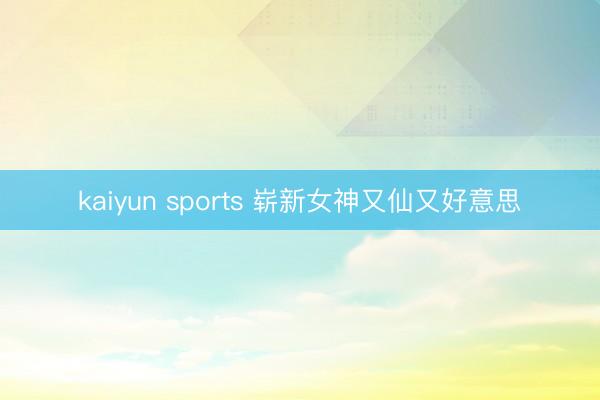 kaiyun sports 崭新女神又仙又好意思
