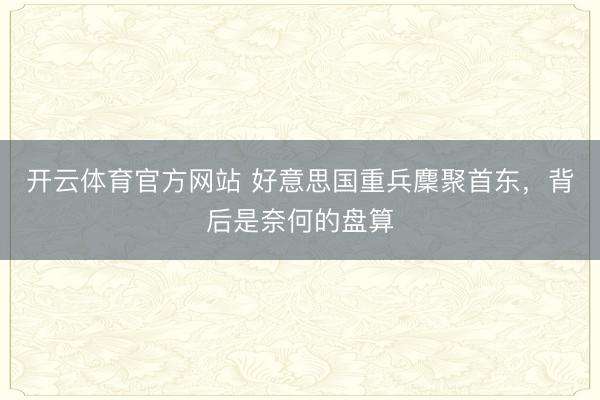 开云体育官方网站 好意思国重兵麇聚首东,背后是奈何的盘算