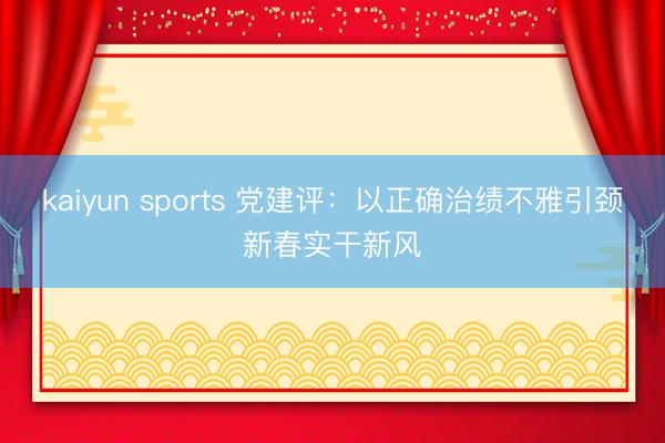 kaiyun sports 党建评:以正确治绩不雅引颈新春实干新风