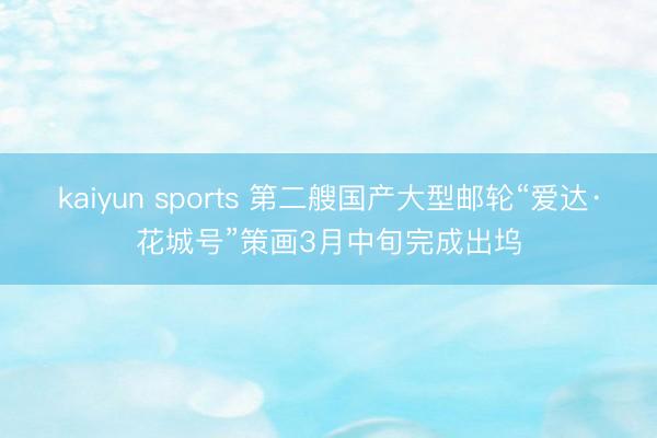 kaiyun sports 第二艘国产大型邮轮“爱达·花城号”策画3月中旬完成出坞