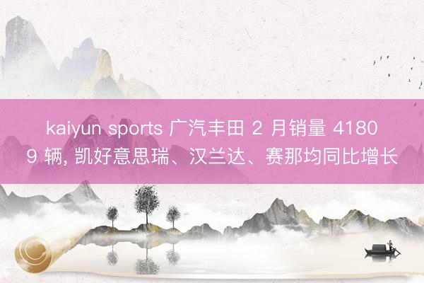 kaiyun sports 广汽丰田 2 月销量 41809 辆， 凯好意思瑞、汉兰达、赛那均同比增长