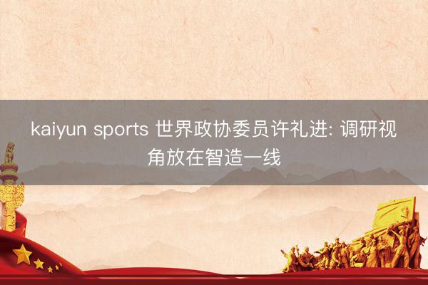 kaiyun sports 世界政协委员许礼进: 调研视角放在智造一线