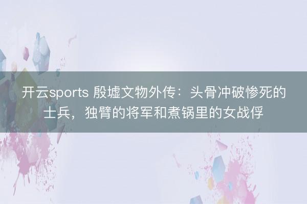 开云sports 殷墟文物外传:头骨冲破惨死的士兵,独臂的将军和煮锅里的女战俘