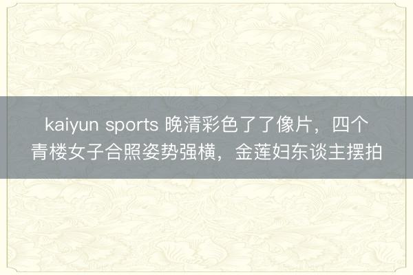 kaiyun sports 晚清彩色了了像片，四个青楼女子合照姿势强横，金莲妇东谈主摆拍