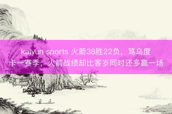 kaiyun sports 火箭38胜22负,骂乌度卡一赛季,火箭战绩却比客岁同时还多赢一场
