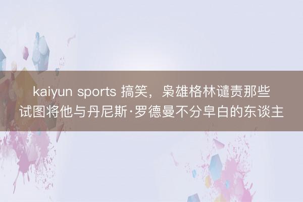 kaiyun sports 搞笑，枭雄格林谴责那些试图将他与丹尼斯·罗德曼不分皁白的东谈主