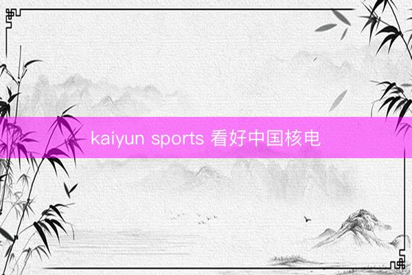 kaiyun sports 看好中国核电